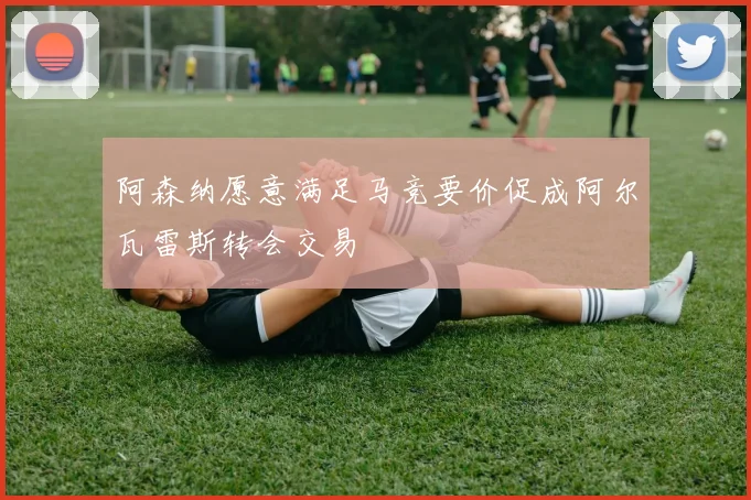 阿森纳愿意满足马竞要价促成阿尔瓦雷斯转会交易