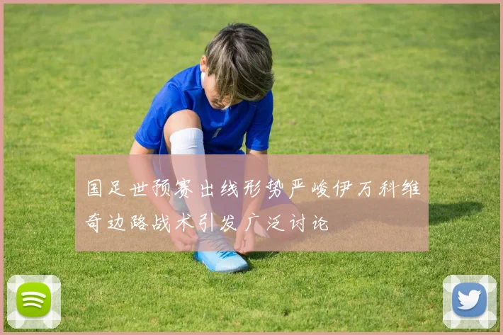 国足世预赛出线形势严峻伊万科维奇边路战术引发广泛讨论