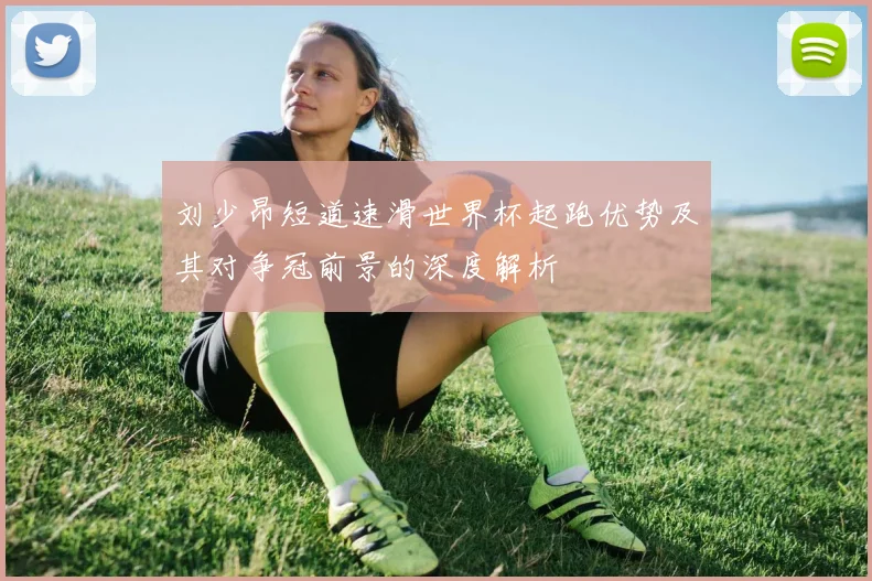 刘少昂短道速滑世界杯起跑优势及其对争冠前景的深度解析