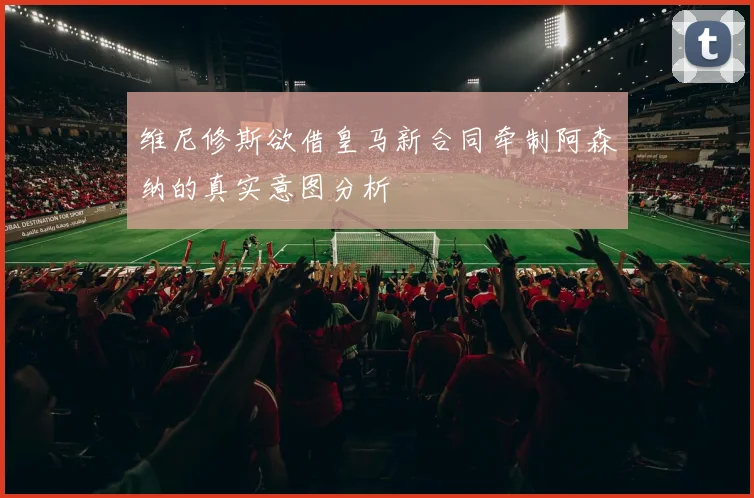 维尼修斯欲借皇马新合同牵制阿森纳的真实意图分析
