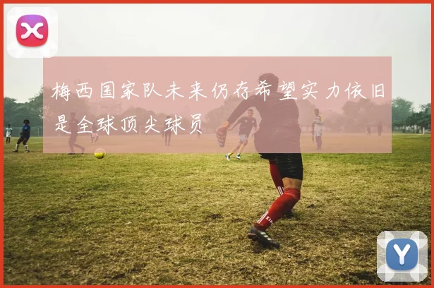 梅西国家队未来仍存希望实力依旧是全球顶尖球员