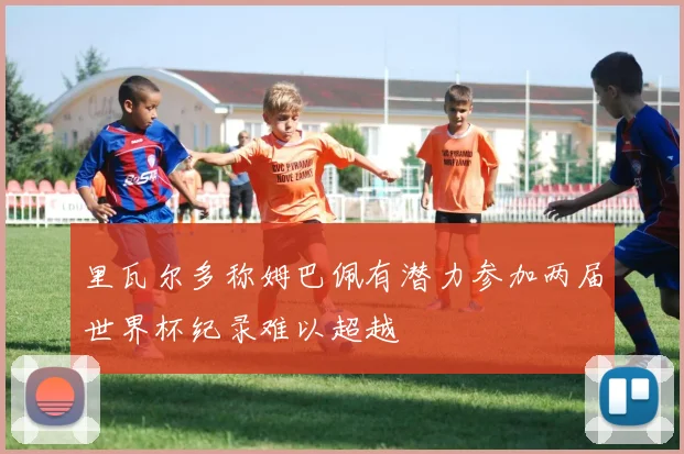 里瓦尔多称姆巴佩有潜力参加两届世界杯纪录难以超越