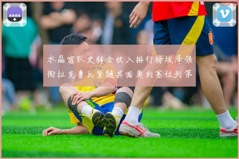 水晶宫队史转会收入排行榜埃泽领衔拉克鲁瓦紧随其后奥利塞位列第四
