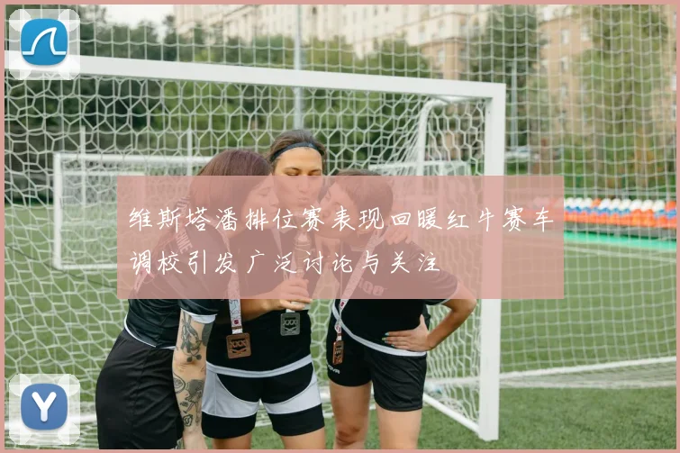 维斯塔潘排位赛表现回暖红牛赛车调校引发广泛讨论与关注