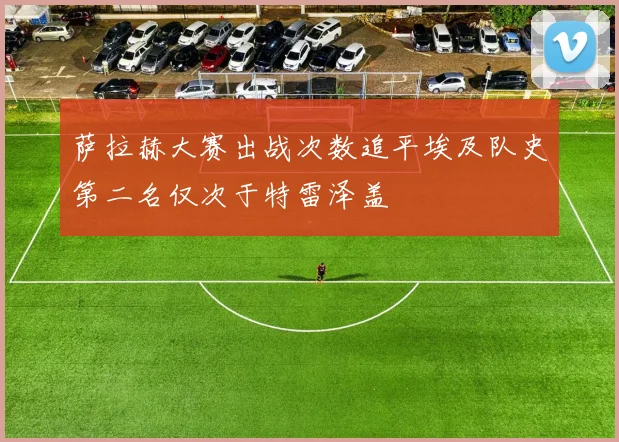 萨拉赫大赛出战次数追平埃及队史第二名仅次于特雷泽盖