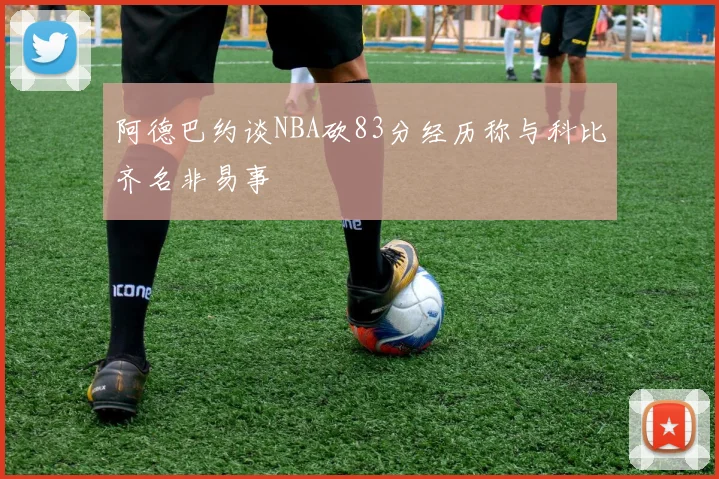 阿德巴约谈NBA砍83分经历称与科比齐名非易事